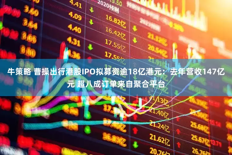 牛策略 曹操出行港股IPO拟募资逾18亿港元：去年营收147亿元 超八成订单来自聚合平台