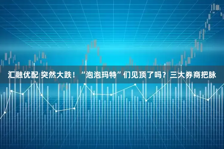 汇融优配 突然大跌！“泡泡玛特”们见顶了吗？三大券商把脉