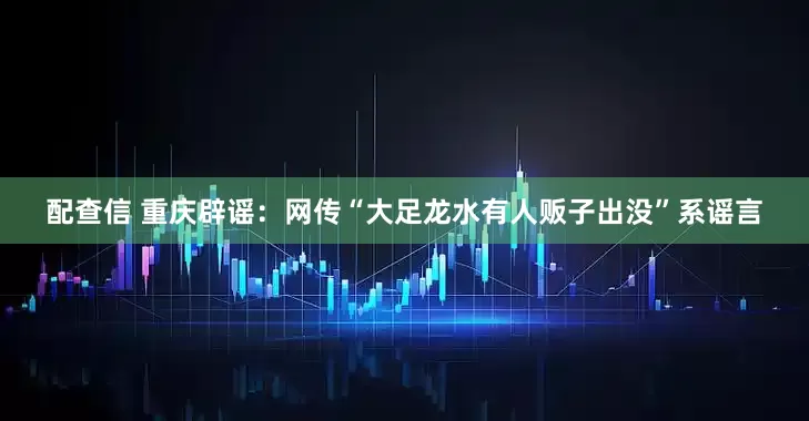 配查信 重庆辟谣:网传“大足龙水有人贩子出没”系谣言