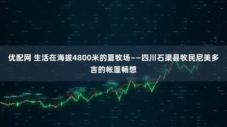 优配网 生活在海拔4800米的夏牧场——四川石渠县牧民尼美多吉的帐篷畅想