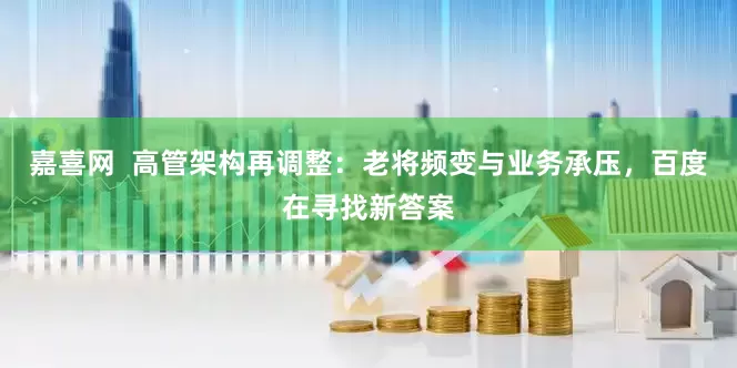 嘉喜网  高管架构再调整：老将频变与业务承压，百度在寻找新答案