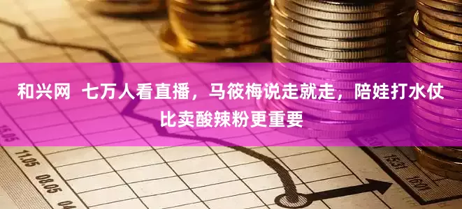和兴网  七万人看直播，马筱梅说走就走，陪娃打水仗比卖酸辣粉更重要