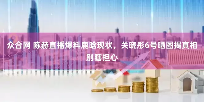 众合网 陈赫直播爆料鹿晗现状，关晓彤6号晒图揭真相别瞎担心