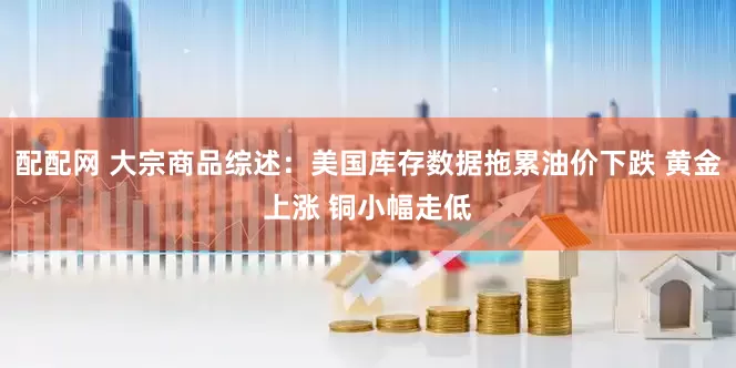 配配网 大宗商品综述：美国库存数据拖累油价下跌 黄金上涨 铜小幅走低