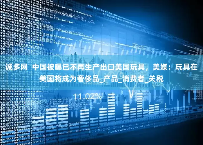 诚多网  中国被曝已不再生产出口美国玩具，美媒：玩具在美国将成为奢侈品_产品_消费者_关税